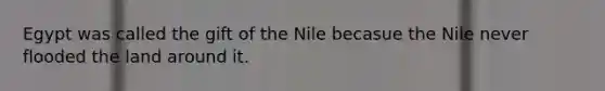 Egypt was called the gift of the Nile becasue the Nile never flooded the land around it.