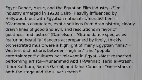 Egypt Dance, Music, and the Egyptian Film Industry: -Film industry emerged in 1920s Cairo -Heavily influenced by Hollywood, but with Egyptian nationalist/moralist bent: -"Glamorous characters, exotic settings from Arab history, clearly drawn lines of good and evil, and resolutions in favor of goodness and justice" (Danielson) -"Grand dance spectacles featuring beautiful dancers accompanied by lively, thickly orchestrated music were a highlight of many Egyptian films." -Western distinctions between "high art" and "popular entertainment" cultures not relevant in Egypt: -Most respected performing artists—Muhammad Abd al-Wahhab, Farid al-Atrash, Umm Kulthum, Samia Gamal, and Tahia Carioca—"were stars of both the stage and the silver screen."