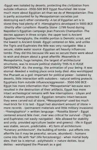 -Egypt was isolated by deserts, protecting the civilization from outside influence -3500-500 BCE Egypt flourished -We know much more about Egyptian art than we do of Mesopotamian -This is partly accounted for by Mesopotamian societies just destroying each other constantly -A lot of Egyptian art is in stone-they had plenty of it -Hieroglyphics developed in 5000 BCE -Shortly after cuneiform -Rosetta Stone -1799 found during Napoléon's Egyptian campaign Jean Francois Champollion -The decree appears in three scripts: the upper text is Ancient Egyptian hieroglyphs, the middle portion is Demotic script, and the lowest is Ancient Greek -Egypt centered on Nile, and unlike the Tigris and Euphrates the Nile was very navigable -Was a secure, stable water source -Egyptian art heavily influences tombs -They did this because life was so secure there were about to wish and dream about a great afterlife -Meanwhile in Mesopotamia, huge temples, the largest of architectural structures, was to ensure political stability THIS IS A HUGE DIFFERENCE -Ka: the energy, the animation of your being -It was eternal -Needed a resting place once body died -Also worshipped the Pharaoh as a god -Important for political power - isolated by deserts, little interaction with outsiders - natural setting protects Egyptians from outside influence/aggression - 3500-500 BCE - Egypt has more information than *Mesopotamia* because wars resulted in the destruction of their artifacts, Egypt has more intact archeological remains with few interruptions - Libyan and Arabian deserts protected - Egyptian remains intact because they were carved out of stone, *Mesopotamia* used too much mud brick for it to last - Egypt had abundant amount of stone > more records - (permanent materials and little military invasions) - *hieroglyphics* > written language - *Rosetta Stone* - Egypt centered around Nile river, river was critical for survival - (Tigris and Euphrates not easily navigable) - Nile allowed for stability and unity, provided agriculture (water and greens) - life in Egypt was stable, secure, predictable - #1 form of architecture: *funerary architecture*, the building of tombs - put efforts into afterlife (so it may be peaceful, secure, abundant) - humans come into life with *ka* (life force/energy) - when mortal body dies, their ka is eternal - polytheistic > nature deities, local deities - worshipped the Pharaoh as a god