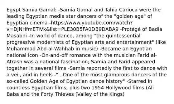 Egypt Samia Gamal: -Samia Gamal and Tahia Carioca were the leading Egyptian media star dancers of the "golden age" of Egyptian cinema -https://www.youtube.com/watch?v=DJNHfmETiVk&list=PLE30B5FA0DB9DABA9 -Protégé of Badia Masabni -In world of dance, among "the quintessential progressive modernists of Egyptian arts and entertainment" (like Muhammad Abd al-Wahhab in music) -Became an Egyptian national icon -On-and-off romance with the musician Farid al-Atrash was a national fascination; Samia and Farid appeared together in several films -Samia reportedly the first to dance with a veil, and in heels -"...One of the most glamorous dancers of the so-called Golden Age of Egyptian dance history" -Starred in countless Egyptian films, plus two 1954 Hollywood films (Ali Baba and the Forty Thieves (Valley of the Kings)