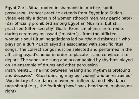 Egypt Zar: -Ritual rooted in shamanistic practice, spirit possession, trance; practice extends from Egypt into Sudan. Video -Mainly a domain of women (though men may participate) -Zar officially prohibited among Egyptian Muslims, but still practiced (often secretly) Goal: -Exorcism of jinn—referred to during ceremony as asyad ("master")—from the afflicted woman's soul Ritual negotiations led by "the old mistress," who plays on a duff -"Each asyad is associated with specific ritual songs. The correct songs must be selected and performed in the afflicting asyad's honor in order to placate it and convince it to depart. The songs are sung and accompanied by rhythms played on an ensemble of drums and other percussion instruments....The link between healing and rhythm is profound and decisive." -Ritual dancing may be "violent and unrestrained" -Vocabulary of zar dance movement influential on belly dance, raqs sharqi (e.g., the "writhing bow" back bend seen in photo on right)