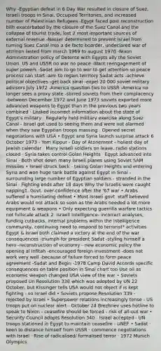 Why -Egyptian defeat in 6 Day War resulted in closure of Suez, Israeli troops in Sinai, Occupied Territories, and increased number of Palestinian Refugees -Egypt faced post reconstruction bills exacerbated by the closure of the Suez Canal and the collapse of tourist trade, lost 2 most important sources of external revenue -Nasser determined to prevent Israel from turning Suez Canal into a de facto boarder, undeclared war of attrition lasted from march 1969 to august 1970 -Nixon Administration policy of Detente with Egypts ally the Soviet Union. US and USSR no war no peace -Want reengagement of super powers -Sadat aim to go to war to get attention so peace process can start -aim to regain territory Sadat acts -achieve political objectives -get back sinai -expel 20 000 soviet military advisors July 1972 -America question ties to USSR -America no longer sees a proxy state -stirred soviets from their complacency -between December 1972 and June 1973 soviets exported more advanced weapons to Egypt than in the previous two years combined · Leaked incorrect information about the state of Egypt's military · Regularly held military exercise along Suez Canal - Israel got used to seeing them and were not alarmed when they saw Egyptian troops massing · Opened secret negotiations with USA • Egypt and Syria launch surprise attack 6 October 1973 - Yom Kippur - Day of Atonement - holiest day of Jewish calendar · Many Israeli soldiers on leave, radio stations closed · Syria takes control Golan Heights · Egypt advanced into Sinai · Both shot down many Israeli planes using Soviet SAM missiles • Israel struck back - taking Golan Heights and entering Syria and won huge tank battle against Egypt in Sinai - surrounding large number of Egyptian soldiers - stranded in the Sinai · Fighting ends after 18 days Why the Israelis were caught napping1. Govt. over-confidence after the '67 war • Arabs suffered a humiliating defeat • Most Israeli govt. staff believed Arabs would not attack so soon as the Arabs needed a lot more equipment & weapons • Only expecting guerrilla warfare tactics not fullscale attack 2. Israeli intelligence- incorrect analyses, funding cutbacks, internal problems within the intelligence community, continuing need to respond to terrorist* activities Egypt & Israel both claimed a victory at the end of the war​ consequences -triumph for president Sadat -styling himself a hero -reconstruction of economy - new <a href='https://www.questionai.com/knowledge/kWbX8L76Bu-economic-policy' class='anchor-knowledge'>economic policy</a> the opening al Infitah -encouraged foreign investment -does not work very well -because of failure forced to form peace agreement -Sadat and Begin -1978 Camp David Accords ​specific consequences on table position in Sinai chart too Use oil as economic weapon changed USA view of the war • Soviets proposed Un Resolution 338 which was adopted by UN 22 October, but Kissinger tells USA would not object if is kept fighting - so Israel did • Soviets propose Resolution 339 - rejected by Israel • Superpower relations increasingly tense - US troops put on nuclear alert - October 24 Brezhnev uses hotline to speak to Nixon - ceasefire should be forced - risk of all-out war • Security Council adopts Resolution 340 - Israel accepted - UN troops stationed in Egypt to maintain ceasefire - UNEF • Sadat · keen to distance himself from USSR · commence negotiations with Israel · Rise of radicalised/ formalised terror · 1972 Munich Olympics