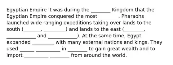 Egyptian Empire It was during the ________ Kingdom that the Egyptian Empire conquered the most ________. Pharaohs launched wide ranging expeditions taking over lands to the south (_______, _________) and lands to the east (________, ____________ and ____________). At the same time, Egypt expanded _________ with many external nations and kings. They used ______ __________ in ________ to gain great wealth and to import __________ ________ from around the world.