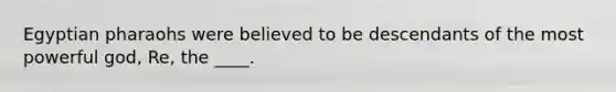 Egyptian pharaohs were believed to be descendants of the most powerful god, Re, the ____.