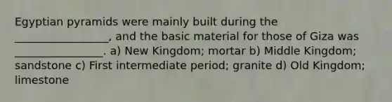 Egyptian pyramids were mainly built during the _________________, and the basic material for those of Giza was ________________. a) New Kingdom; mortar b) Middle Kingdom; sandstone c) First intermediate period; granite d) Old Kingdom; limestone