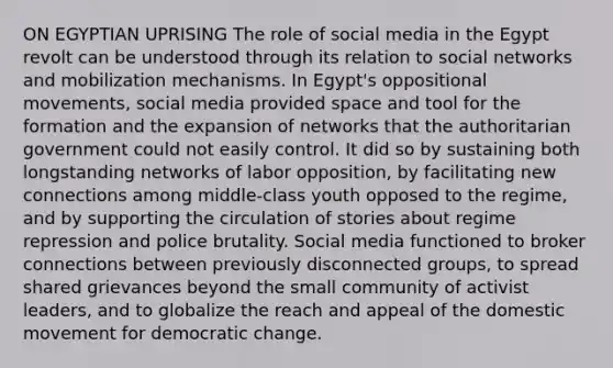 ON EGYPTIAN UPRISING The role of social media in the Egypt revolt can be understood through its relation to social networks and mobilization mechanisms. In Egypt's oppositional movements, social media provided space and tool for the formation and the expansion of networks that the authoritarian government could not easily control. It did so by sustaining both longstanding networks of labor opposition, by facilitating new connections among middle-class youth opposed to the regime, and by supporting the circulation of stories about regime repression and police brutality. Social media functioned to broker connections between previously disconnected groups, to spread shared grievances beyond the small community of activist leaders, and to globalize the reach and appeal of the domestic movement for democratic change.