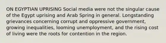 ON EGYPTIAN UPRISING Social media were not the singular cause of the Egypt uprising and Arab Spring in general. Longstanding grievances concerning corrupt and oppressive government, growing inequalities, looming unemployment, and the rising cost of living were the roots for contention in the region.