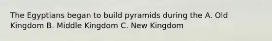 The Egyptians began to build pyramids during the A. Old Kingdom B. Middle Kingdom C. New Kingdom