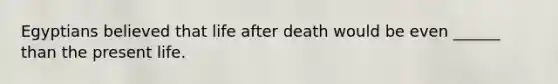 Egyptians believed that life after death would be even ______ than the present life.