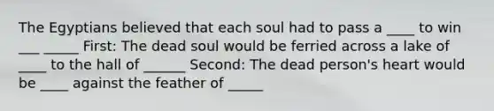 The Egyptians believed that each soul had to pass a ____ to win ___ _____ First: The dead soul would be ferried across a lake of ____ to the hall of ______ Second: The dead person's heart would be ____ against the feather of _____