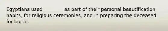Egyptians used ________ as part of their personal beautification habits, for religious ceremonies, and in preparing the deceased for burial.
