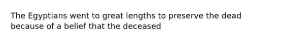 The Egyptians went to great lengths to preserve the dead because of a belief that the deceased