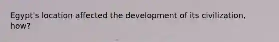 Egypt's location affected the development of its civilization, how?