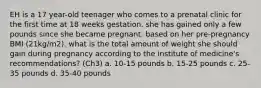 EH is a 17 year-old teenager who comes to a prenatal clinic for the first time at 18 weeks gestation. she has gained only a few pounds since she became pregnant. based on her pre-pregnancy BMI (21kg/m2). what is the total amount of weight she should gain during pregnancy according to the institute of medicine's recommendations? (Ch3) a. 10-15 pounds b. 15-25 pounds c. 25-35 pounds d. 35-40 pounds