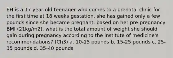 EH is a 17 year-old teenager who comes to a prenatal clinic for the first time at 18 weeks gestation. she has gained only a few pounds since she became pregnant. based on her pre-pregnancy BMI (21kg/m2). what is the total amount of weight she should gain during pregnancy according to the institute of medicine's recommendations? (Ch3) a. 10-15 pounds b. 15-25 pounds c. 25-35 pounds d. 35-40 pounds