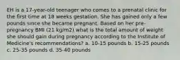 EH is a 17-year-old teenager who comes to a prenatal clinic for the first time at 18 weeks gestation. She has gained only a few pounds since she became pregnant. Based on her pre- pregnancy BMI (21 kg/m2) what is the total amount of weight she should gain during pregnancy according to the Institute of Medicine's recommendations? a. 10-15 pounds b. 15-25 pounds c. 25-35 pounds d. 35-40 pounds