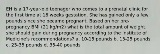 EH is a 17-year-old teenager who comes to a prenatal clinic for the first time at 18 weeks gestation. She has gained only a few pounds since she became pregnant. Based on her pre- pregnancy BMI (21 kg/m2) what is the total amount of weight she should gain during pregnancy according to the Institute of Medicine's recommendations? a. 10-15 pounds b. 15-25 pounds c. 25-35 pounds d. 35-40 pounds