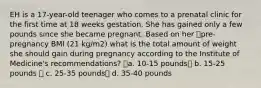 EH is a 17-year-old teenager who comes to a prenatal clinic for the first time at 18 weeks gestation. She has gained only a few pounds since she became pregnant. Based on her pre-pregnancy BMI (21 kg/m2) what is the total amount of weight she should gain during pregnancy according to the Institute of Medicine's recommendations? a. 10-15 pounds b. 15-25 pounds  c. 25-35 pounds d. 35-40 pounds