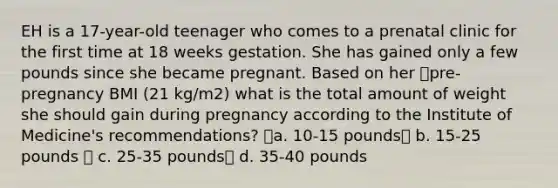 EH is a 17-year-old teenager who comes to a prenatal clinic for the first time at 18 weeks gestation. She has gained only a few pounds since she became pregnant. Based on her pre-pregnancy BMI (21 kg/m2) what is the total amount of weight she should gain during pregnancy according to the Institute of Medicine's recommendations? a. 10-15 pounds b. 15-25 pounds  c. 25-35 pounds d. 35-40 pounds