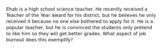 Ehab is a high school science teacher. He recently received a Teacher of the Year award for his district, but he believes he only received it because no one else bothered to apply for it. He is a popular teacher, but he is convinced the students only pretend to like him so they will get better grades. What aspect of job burnout does this exemplify?