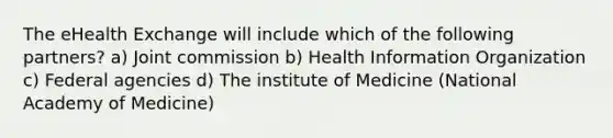 The eHealth Exchange will include which of the following partners? a) Joint commission b) Health Information Organization c) Federal agencies d) The institute of Medicine (National Academy of Medicine)