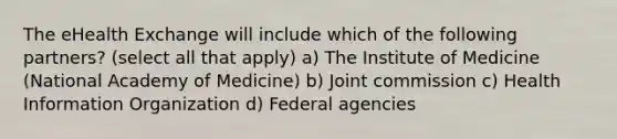 The eHealth Exchange will include which of the following partners? (select all that apply) a) The Institute of Medicine (National Academy of Medicine) b) Joint commission c) Health Information Organization d) Federal agencies