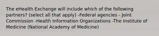 The eHealth Exchange will include which of the following partners? (select all that apply) -Federal agencies - Joint Commission -Health Information Organizations -The Institute of Medicine (National Academy of Medicine)