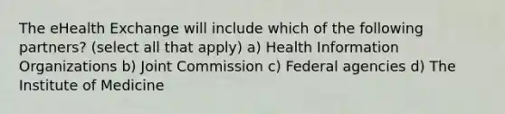 The eHealth Exchange will include which of the following partners? (select all that apply) a) Health Information Organizations b) Joint Commission c) Federal agencies d) The Institute of Medicine