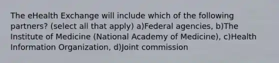 The eHealth Exchange will include which of the following partners? (select all that apply) a)Federal agencies, b)The Institute of Medicine (National Academy of Medicine), c)Health Information Organization, d)Joint commission