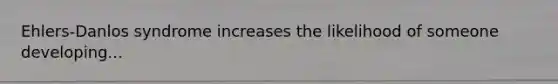 Ehlers-Danlos syndrome increases the likelihood of someone developing...