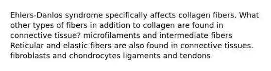 Ehlers-Danlos syndrome specifically affects collagen fibers. What other types of fibers in addition to collagen are found in connective tissue? microfilaments and intermediate fibers Reticular and elastic fibers are also found in connective tissues. fibroblasts and chondrocytes ligaments and tendons