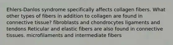 Ehlers-Danlos syndrome specifically affects collagen fibers. What other types of fibers in addition to collagen are found in connective tissue? fibroblasts and chondrocytes ligaments and tendons Reticular and elastic fibers are also found in connective tissues. microfilaments and intermediate fibers