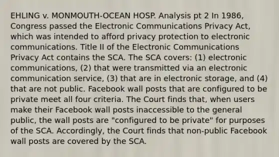 EHLING v. MONMOUTH-OCEAN HOSP. Analysis pt 2 In 1986, Congress passed the Electronic Communications Privacy Act, which was intended to afford privacy protection to electronic communications. Title II of the Electronic Communications Privacy Act contains the SCA. The SCA covers: (1) electronic communications, (2) that were transmitted via an electronic communication service, (3) that are in electronic storage, and (4) that are not public. Facebook wall posts that are configured to be private meet all four criteria. The Court finds that, when users make their Facebook wall posts inaccessible to the general public, the wall posts are "configured to be private" for purposes of the SCA. Accordingly, the Court finds that non-public Facebook wall posts are covered by the SCA.