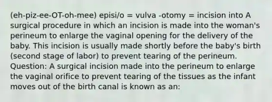 (eh-piz-ee-OT-oh-mee) episi/o = vulva -otomy = incision into A surgical procedure in which an incision is made into the woman's perineum to enlarge the vaginal opening for the delivery of the baby. This incision is usually made shortly before the baby's birth (second stage of labor) to prevent tearing of the perineum. Question: A surgical incision made into the perineum to enlarge the vaginal orifice to prevent tearing of the tissues as the infant moves out of the birth canal is known as an: