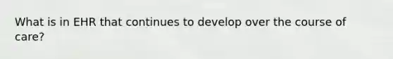 What is in EHR that continues to develop over the course of care?