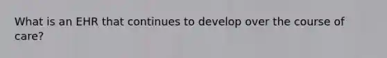 What is an EHR that continues to develop over the course of care?