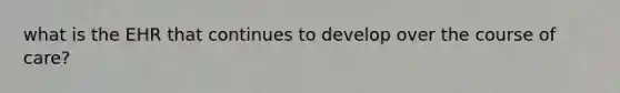 what is the EHR that continues to develop over the course of care?