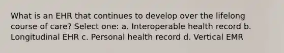 What is an EHR that continues to develop over the lifelong course of care? Select one: a. Interoperable health record b. Longitudinal EHR c. Personal health record d. Vertical EMR