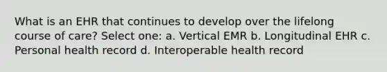 What is an EHR that continues to develop over the lifelong course of care? Select one: a. Vertical EMR b. Longitudinal EHR c. Personal health record d. Interoperable health record