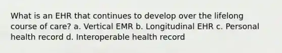 What is an EHR that continues to develop over the lifelong course of care? a. Vertical EMR b. Longitudinal EHR c. Personal health record d. Interoperable health record