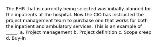 The EHR that is currently being selected was initially planned for the inpatients at the hospital. Now the CIO has instructed the project management team to purchase one that works for both the inpatient and ambulatory services. This is an example of _____. a. Project management b. Project definition c. Scope creep d. Buy-in