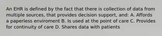 An EHR is defined by the fact that there is collection of data from multiple sources, that provides decision support, and: A. Affords a paperless enviroment B. Is used at the point of care C. Provides for continuity of care D. Shares data with patients