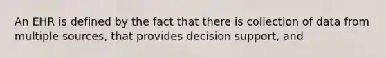 An EHR is defined by the fact that there is collection of data from multiple sources, that provides decision support, and