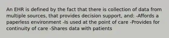 An EHR is defined by the fact that there is collection of data from multiple sources, that provides decision support, and: -Affords a paperless environment -Is used at the point of care -Provides for continuity of care -Shares data with patients