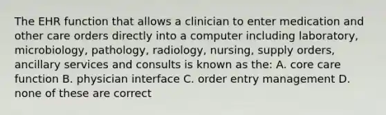 The EHR function that allows a clinician to enter medication and other care orders directly into a computer including laboratory, microbiology, pathology, radiology, nursing, supply orders, ancillary services and consults is known as the: A. core care function B. physician interface C. order entry management D. none of these are correct