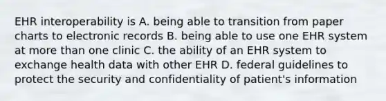 EHR interoperability is A. being able to transition from paper charts to electronic records B. being able to use one EHR system at more than one clinic C. the ability of an EHR system to exchange health data with other EHR D. federal guidelines to protect the security and confidentiality of patient's information