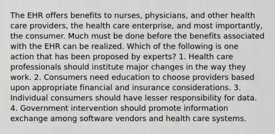 The EHR offers benefits to nurses, physicians, and other health care providers, the health care enterprise, and most importantly, the consumer. Much must be done before the benefits associated with the EHR can be realized. Which of the following is one action that has been proposed by experts? 1. Health care professionals should institute major changes in the way they work. 2. Consumers need education to choose providers based upon appropriate financial and insurance considerations. 3. Individual consumers should have lesser responsibility for data. 4. Government intervention should promote information exchange among software vendors and health care systems.