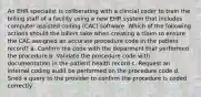 An EHR speciailst is collberating with a clincial coder to train the billing staff of a facility using a new EHR system that includes computer assisted coding (CAC) software. Which of the following actions should the billers take when creating a claim to ensure the CAC assigned an accurate procedure code in the patient record? a. Confirm the code with the deparment that performed the procedure b. Validate the procedure code with documentation in the patient health record c. Request an internal coding audit be performed on the procedure code d. Sned a query to the provider to confirm the procedure is coded correctly