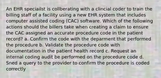 An EHR speciailst is collberating with a clincial coder to train the billing staff of a facility using a new EHR system that includes computer assisted coding (CAC) software. Which of the following actions should the billers take when creating a claim to ensure the CAC assigned an accurate procedure code in the patient record? a. Confirm the code with the deparment that performed the procedure b. Validate the procedure code with documentation in the patient health record c. Request an internal coding audit be performed on the procedure code d. Sned a query to the provider to confirm the procedure is coded correctly