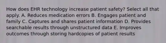 How does EHR technology increase patient safety? Select all that apply. A. Reduces medication errors B. Engages patient and family C. Captures and shares patient information D. Provides searchable results through unstructured data E. Improves outcomes through storing hardcopies of patient results